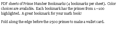 Text Box: PDF sheets of Prime Number Bookmarks (4 bookmarks per sheet).  Color choices are available.  Each bookmark has the primes from 1—100 highlighted.  A great bookmark for your math book!Fold along the edge before the 2500 primes to make a wallet card.