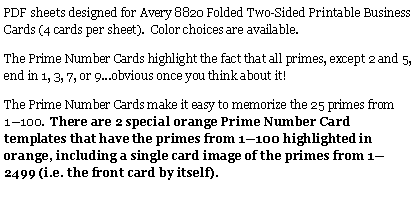Text Box: PDF sheets designed for Avery 8820 Folded Two-Sided Printable Business Cards (4 cards per sheet).  Color choices are available.  The Prime Number Cards highlight the fact that all primes, except 2 and 5, end in 1, 3, 7, or 9...obvious once you think about it!The Prime Number Cards make it easy to memorize the 25 primes from 1—100.  There are 2 special orange Prime Number Card templates that have the primes from 1—100 highlighted in orange, including a single card image of the primes from 1—2499 (i.e. the front card by itself).  